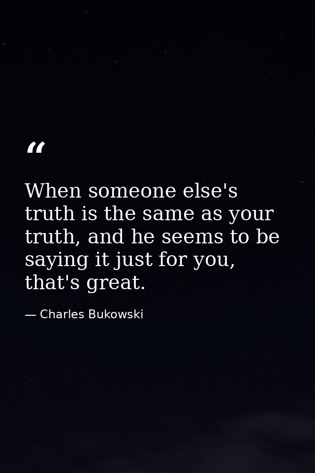 When someone else's truth is the same as your truth, and he seems to be saying it just for you, that's great. — Charles Bukowski
