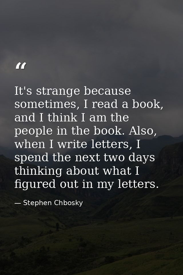 It's strange because sometimes, I read a book, and I think I am the people in the book. Also, when I write letters, I sp — Stephen Chbosky
