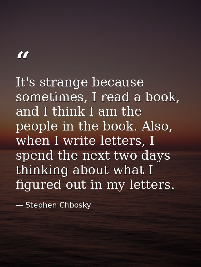 It's strange because sometimes, I read a book, and I think I am the people in the book. Also, when I write letters, I sp — Stephen Chbosky