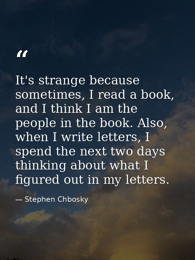 It's strange because sometimes, I read a book, and I think I am the people in the book. Also, when I write letters, I sp — Stephen Chbosky