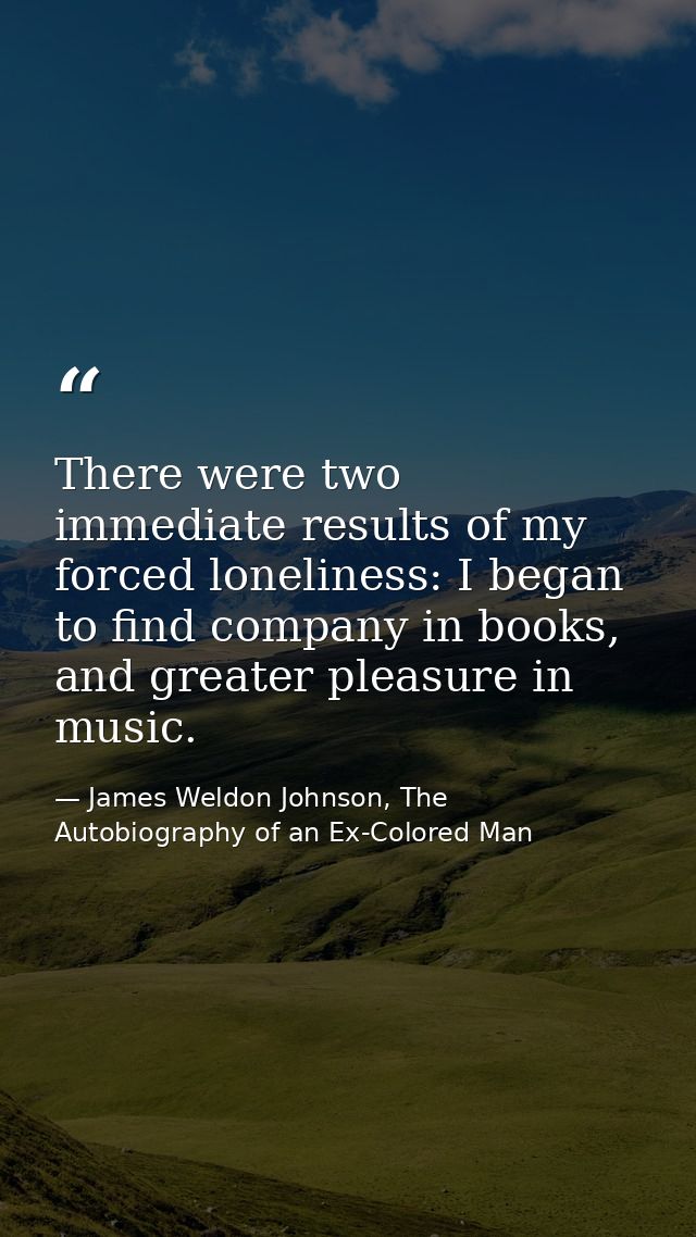 There were two immediate results of my forced loneliness: I began to find company in books, and greater pleasure in musi — James Weldon Johnson, The Autobiography of an Ex-Colored Man