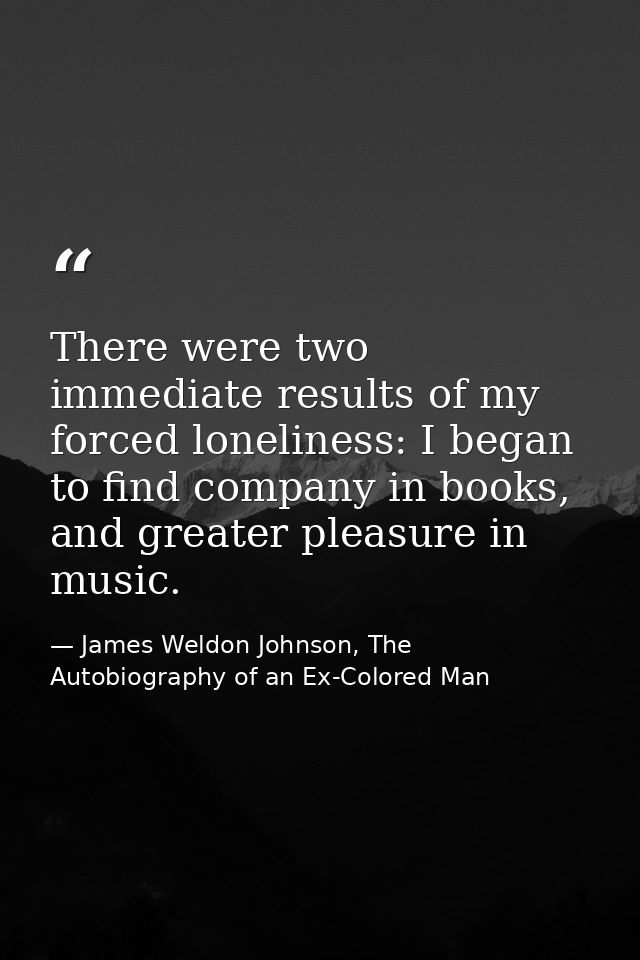 There were two immediate results of my forced loneliness: I began to find company in books, and greater pleasure in musi — James Weldon Johnson, The Autobiography of an Ex-Colored Man