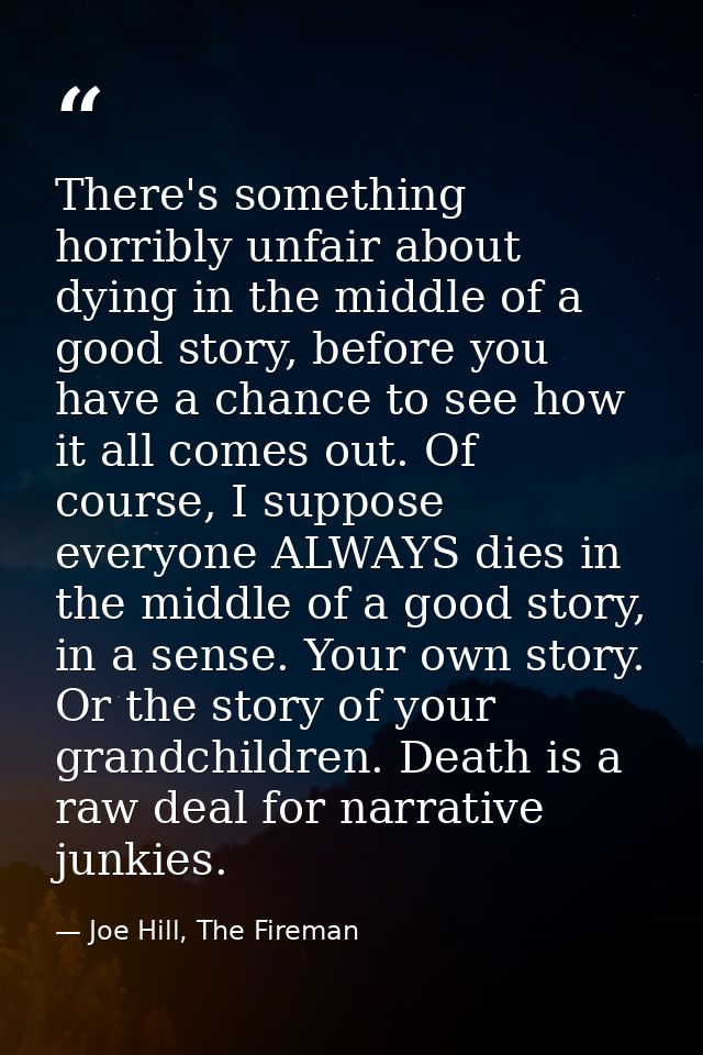 There's something horribly unfair about dying in the middle of a good story, before you have a chance to see how it all  — Joe Hill, The Fireman