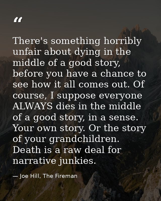 There's something horribly unfair about dying in the middle of a good story, before you have a chance to see how it all  — Joe Hill, The Fireman