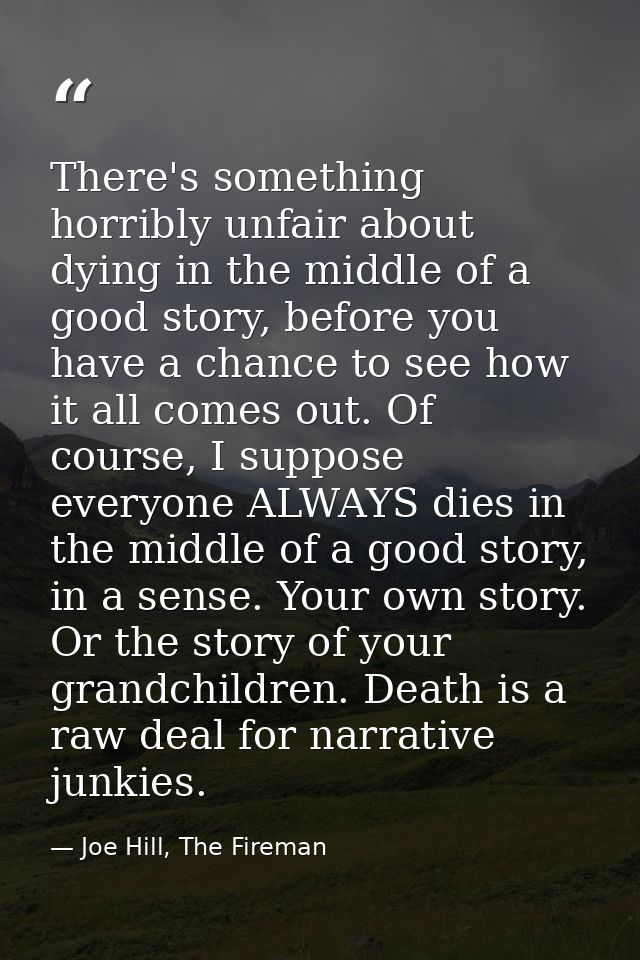 There's something horribly unfair about dying in the middle of a good story, before you have a chance to see how it all  — Joe Hill, The Fireman