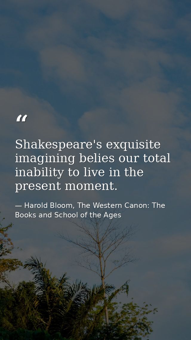 Shakespeare's exquisite imagining belies our total inability to live in the present moment. — Harold Bloom, The Western Canon: The Books and School of the Ages
