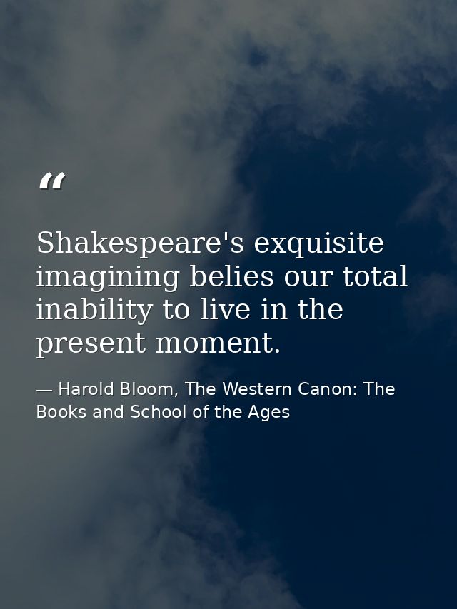 Shakespeare's exquisite imagining belies our total inability to live in the present moment. — Harold Bloom, The Western Canon: The Books and School of the Ages