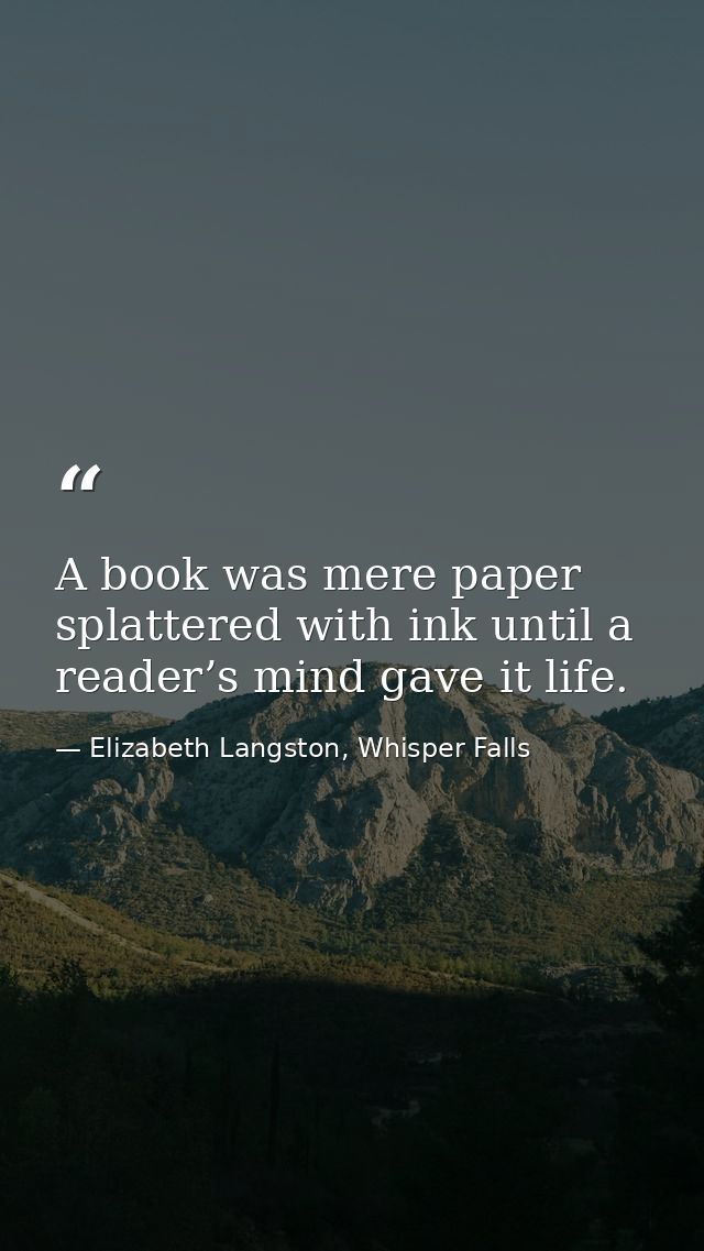 A book was mere paper splattered with ink until a reader’s mind gave it life. — Elizabeth Langston, Whisper Falls