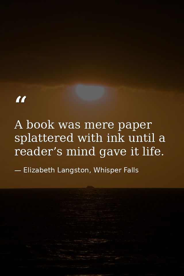 A book was mere paper splattered with ink until a reader’s mind gave it life. — Elizabeth Langston, Whisper Falls