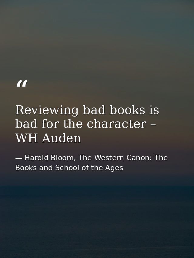 Reviewing bad books is bad for the character – WH Auden — Harold Bloom, The Western Canon: The Books and School of the Ages