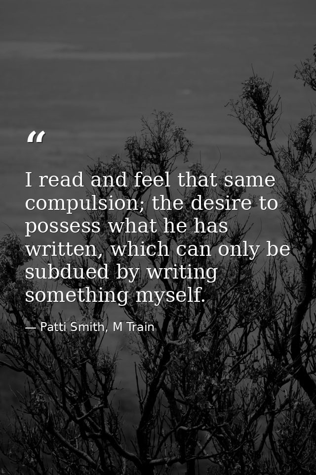 I read and feel that same compulsion; the desire to possess what he has written, which can only be subdued by writing so — Patti Smith, M Train