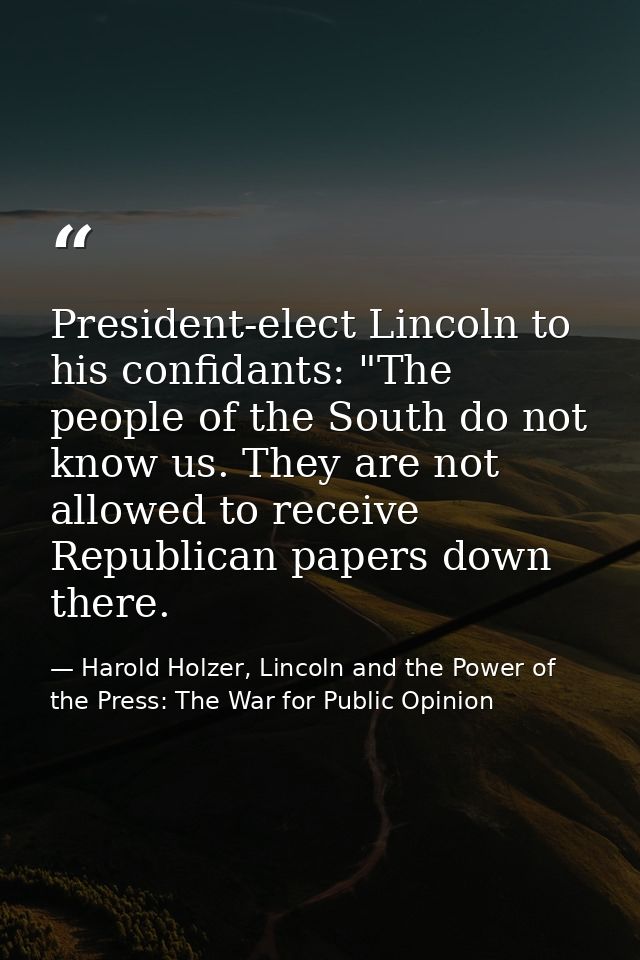 President-elect Lincoln to his confidants: "The people of the South do not know us. They are not allowed to receive Repu — Harold Holzer, Lincoln and the Power of the Press: The War for Public Opinion