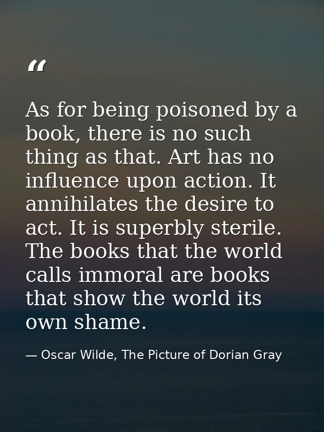 As for being poisoned by a book, there is no such thing as that. Art has no influence upon action. It annihilates the de — Oscar Wilde, The Picture of Dorian Gray