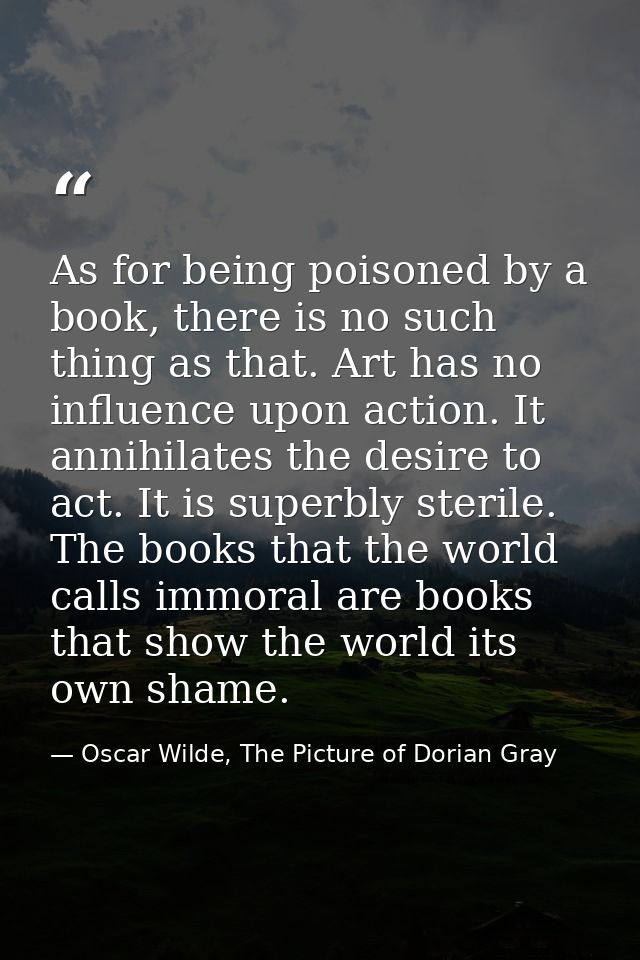 As for being poisoned by a book, there is no such thing as that. Art has no influence upon action. It annihilates the de — Oscar Wilde, The Picture of Dorian Gray