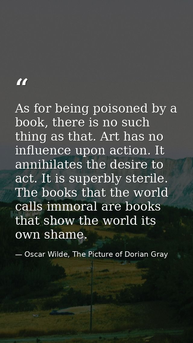 As for being poisoned by a book, there is no such thing as that. Art has no influence upon action. It annihilates the de — Oscar Wilde, The Picture of Dorian Gray