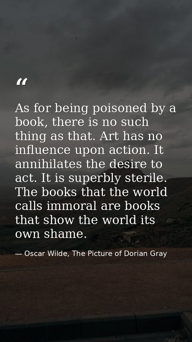 As for being poisoned by a book, there is no such thing as that. Art has no influence upon action. It annihilates the de — Oscar Wilde, The Picture of Dorian Gray