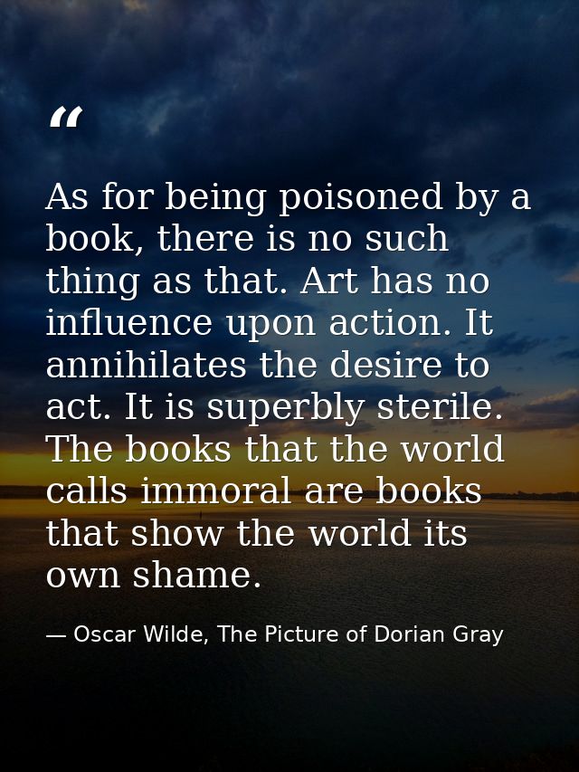 As for being poisoned by a book, there is no such thing as that. Art has no influence upon action. It annihilates the de — Oscar Wilde, The Picture of Dorian Gray