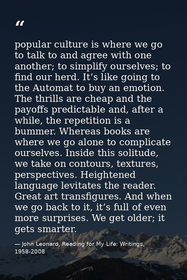 popular culture is where we go to talk to and agree with one another; to simplify ourselves; to find our herd. It’s like — John Leonard, Reading for My Life: Writings, 1958-2008