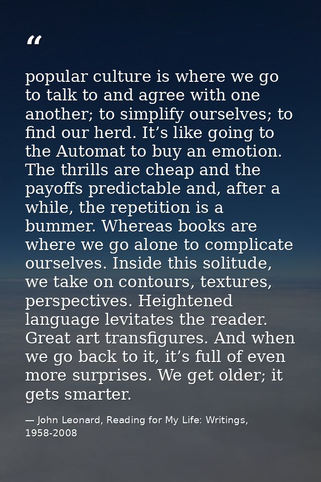 popular culture is where we go to talk to and agree with one another; to simplify ourselves; to find our herd. It’s like — John Leonard, Reading for My Life: Writings, 1958-2008