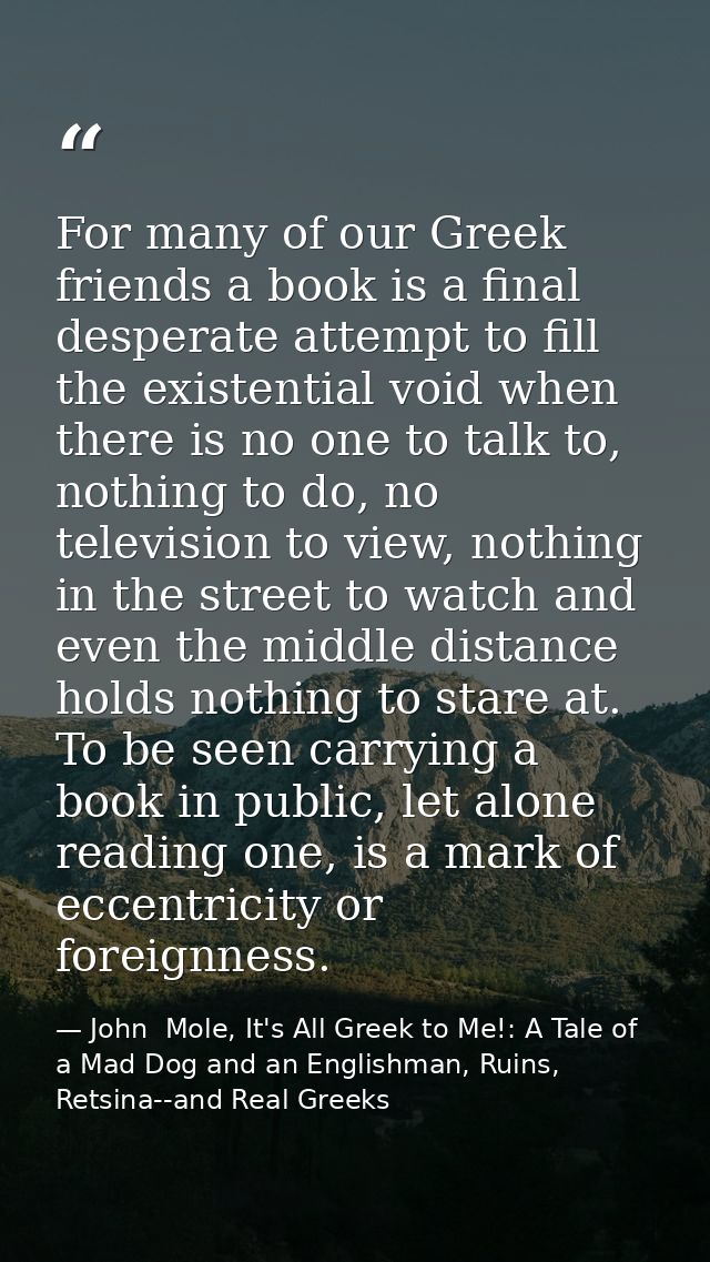 For many of our Greek friends a book is a final desperate attempt to fill the existential void when there is no one to t — John  Mole, It's All Greek to Me!: A Tale of a Mad Dog and an Englishman, Ruins, Retsina--and Real Greeks
