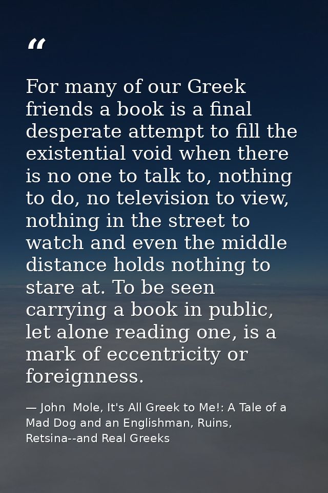 For many of our Greek friends a book is a final desperate attempt to fill the existential void when there is no one to t — John  Mole, It's All Greek to Me!: A Tale of a Mad Dog and an Englishman, Ruins, Retsina--and Real Greeks