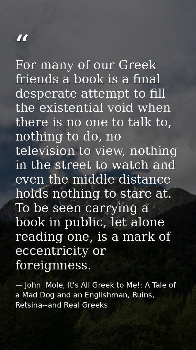 For many of our Greek friends a book is a final desperate attempt to fill the existential void when there is no one to t — John  Mole, It's All Greek to Me!: A Tale of a Mad Dog and an Englishman, Ruins, Retsina--and Real Greeks