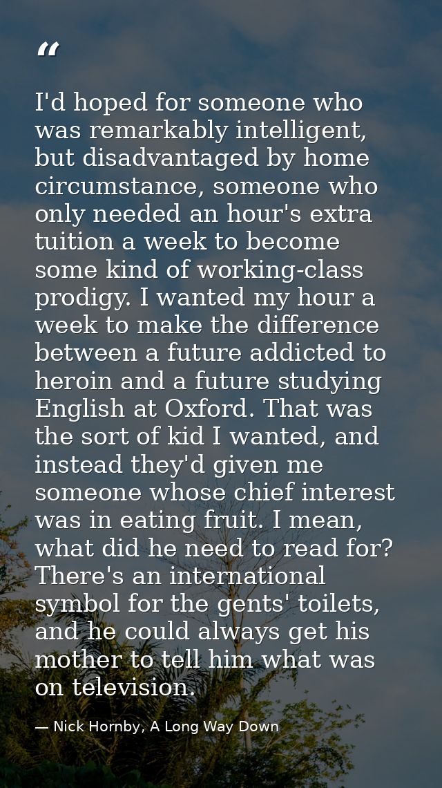 I'd hoped for someone who was remarkably intelligent, but disadvantaged by home circumstance, someone who only needed an — Nick Hornby, A Long Way Down