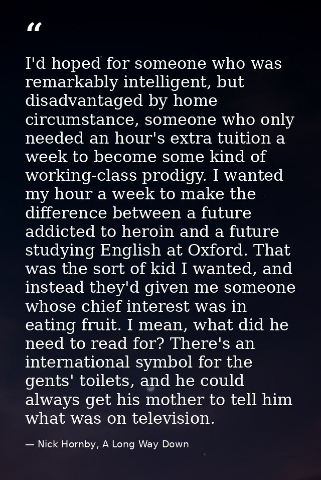 I'd hoped for someone who was remarkably intelligent, but disadvantaged by home circumstance, someone who only needed an — Nick Hornby, A Long Way Down
