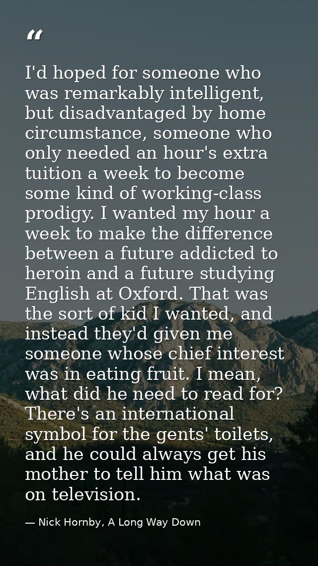 I'd hoped for someone who was remarkably intelligent, but disadvantaged by home circumstance, someone who only needed an — Nick Hornby, A Long Way Down