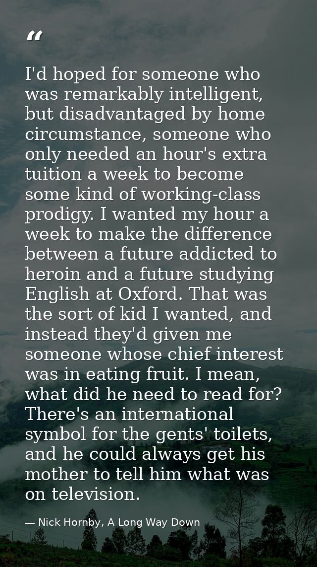 I'd hoped for someone who was remarkably intelligent, but disadvantaged by home circumstance, someone who only needed an — Nick Hornby, A Long Way Down