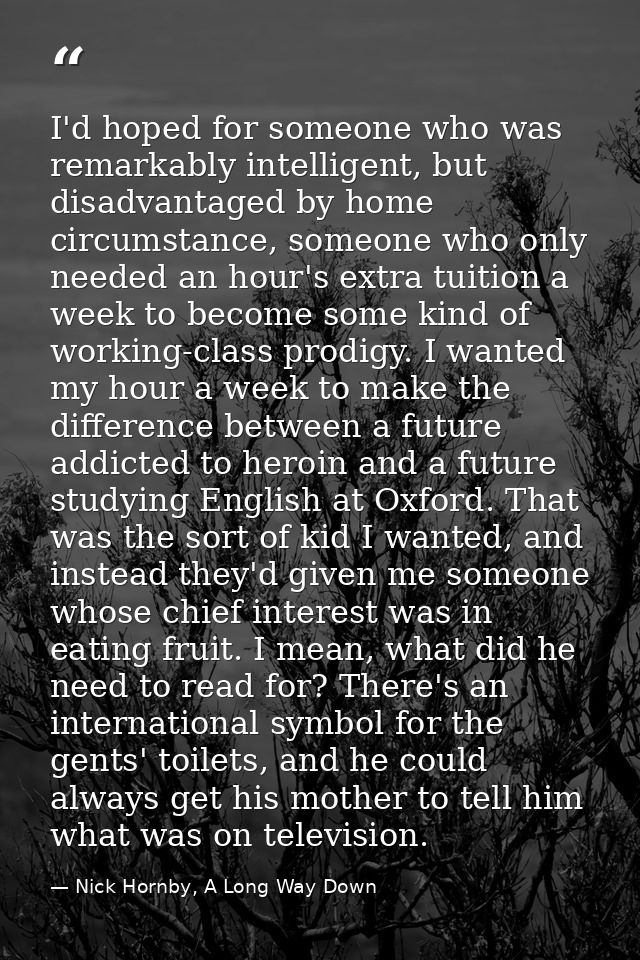 I'd hoped for someone who was remarkably intelligent, but disadvantaged by home circumstance, someone who only needed an — Nick Hornby, A Long Way Down