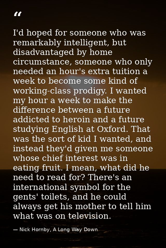 I'd hoped for someone who was remarkably intelligent, but disadvantaged by home circumstance, someone who only needed an — Nick Hornby, A Long Way Down