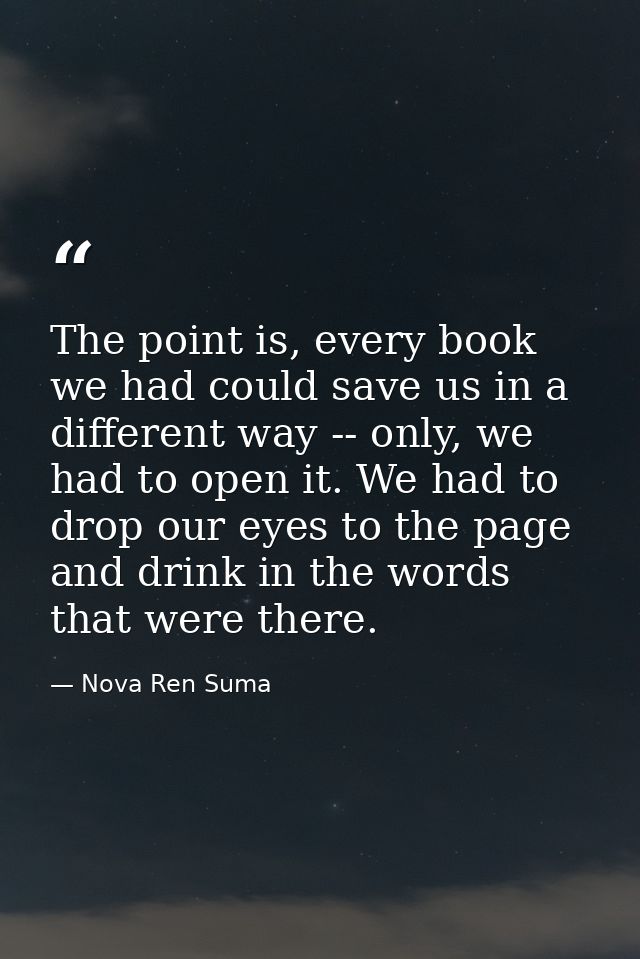 The point is, every book we had could save us in a different way -- only, we had to open it. We had to drop our eyes to  — Nova Ren Suma