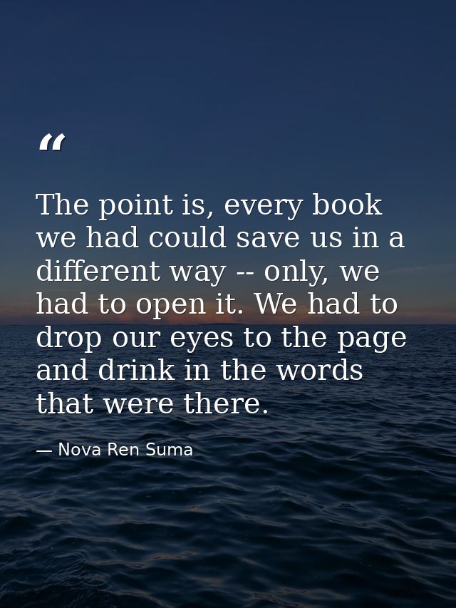 The point is, every book we had could save us in a different way -- only, we had to open it. We had to drop our eyes to  — Nova Ren Suma