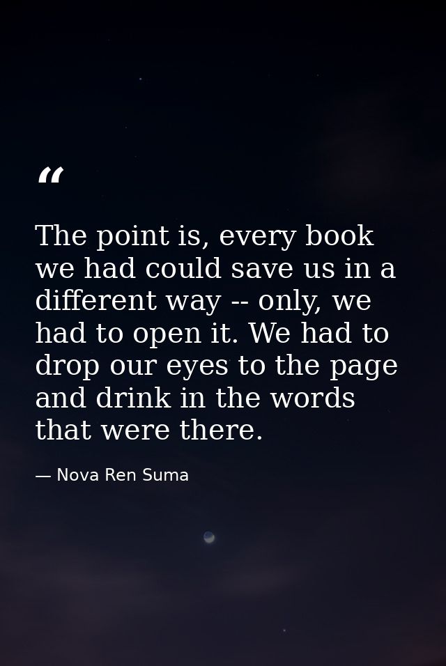 The point is, every book we had could save us in a different way -- only, we had to open it. We had to drop our eyes to  — Nova Ren Suma