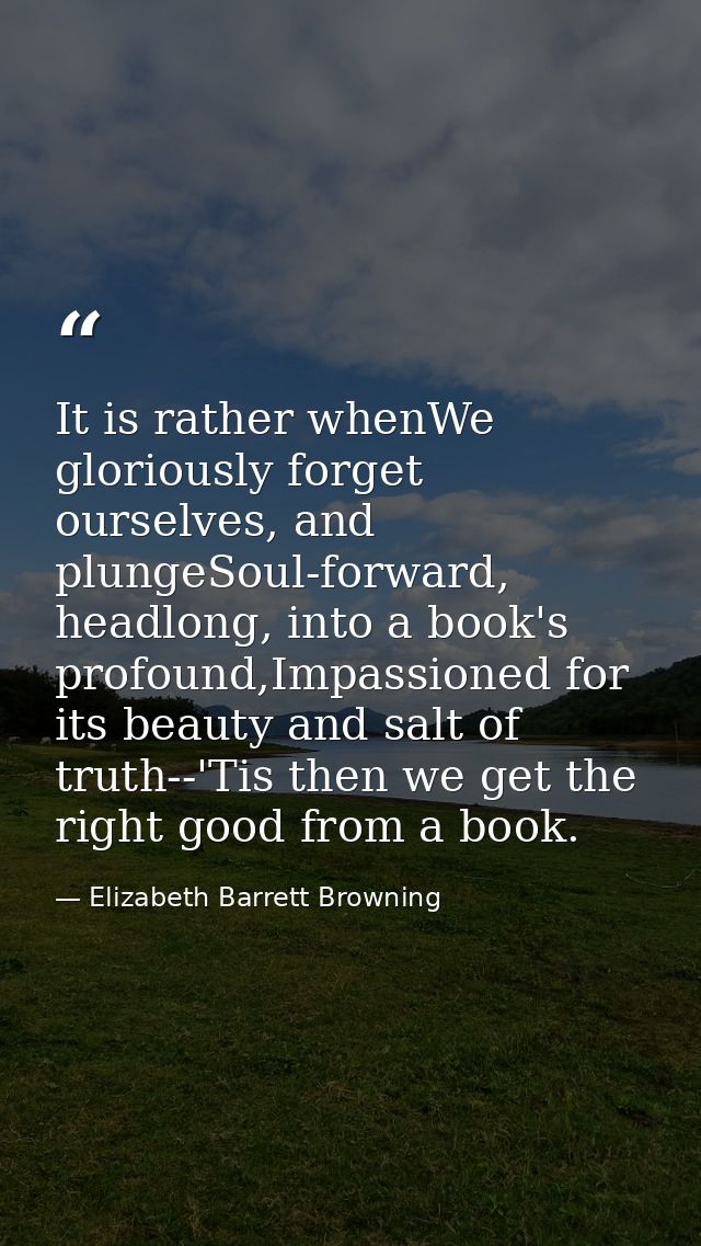 It is rather whenWe gloriously forget ourselves, and plungeSoul-forward, headlong, into a book's profound,Impassioned fo — Elizabeth Barrett Browning