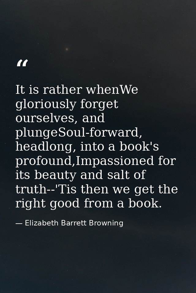 It is rather whenWe gloriously forget ourselves, and plungeSoul-forward, headlong, into a book's profound,Impassioned fo — Elizabeth Barrett Browning