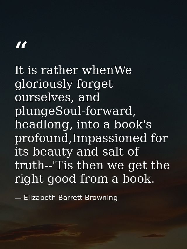 It is rather whenWe gloriously forget ourselves, and plungeSoul-forward, headlong, into a book's profound,Impassioned fo — Elizabeth Barrett Browning