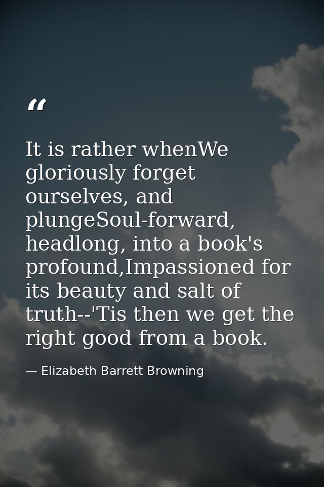 It is rather whenWe gloriously forget ourselves, and plungeSoul-forward, headlong, into a book's profound,Impassioned fo — Elizabeth Barrett Browning