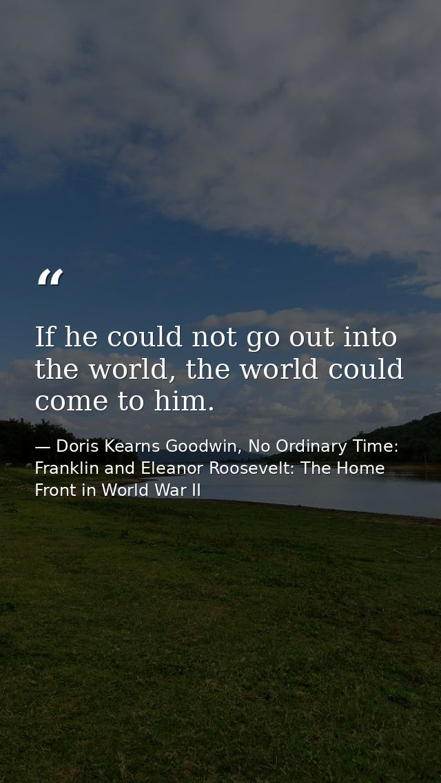 If he could not go out into the world, the world could come to him. — Doris Kearns Goodwin, No Ordinary Time: Franklin and Eleanor Roosevelt: The Home Front in World War II