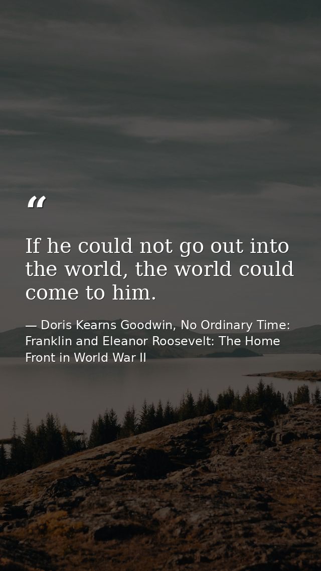 If he could not go out into the world, the world could come to him. — Doris Kearns Goodwin, No Ordinary Time: Franklin and Eleanor Roosevelt: The Home Front in World War II