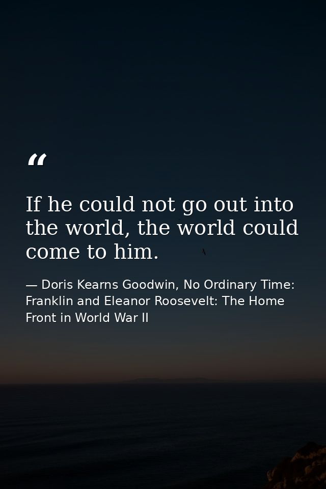 If he could not go out into the world, the world could come to him. — Doris Kearns Goodwin, No Ordinary Time: Franklin and Eleanor Roosevelt: The Home Front in World War II