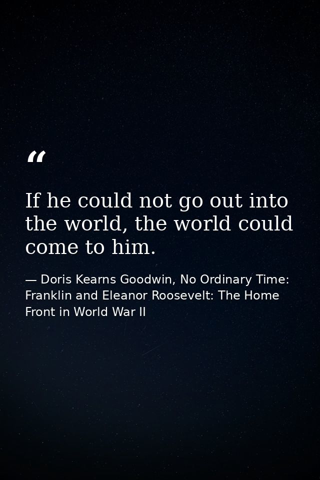If he could not go out into the world, the world could come to him. — Doris Kearns Goodwin, No Ordinary Time: Franklin and Eleanor Roosevelt: The Home Front in World War II