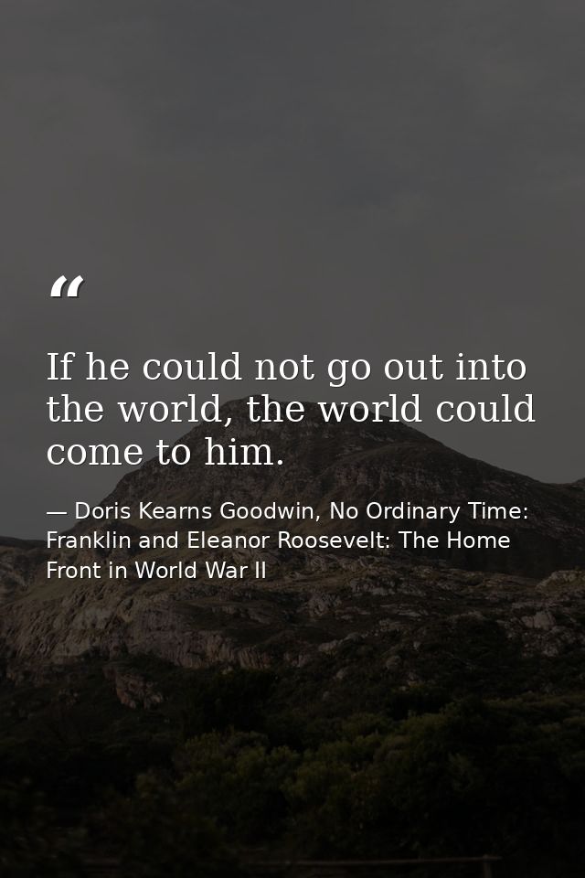 If he could not go out into the world, the world could come to him. — Doris Kearns Goodwin, No Ordinary Time: Franklin and Eleanor Roosevelt: The Home Front in World War II