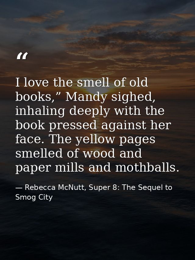 I love the smell of old books,” Mandy sighed, inhaling deeply with the book pressed against her face. The yellow pages s — Rebecca McNutt, Super 8: The Sequel to Smog City