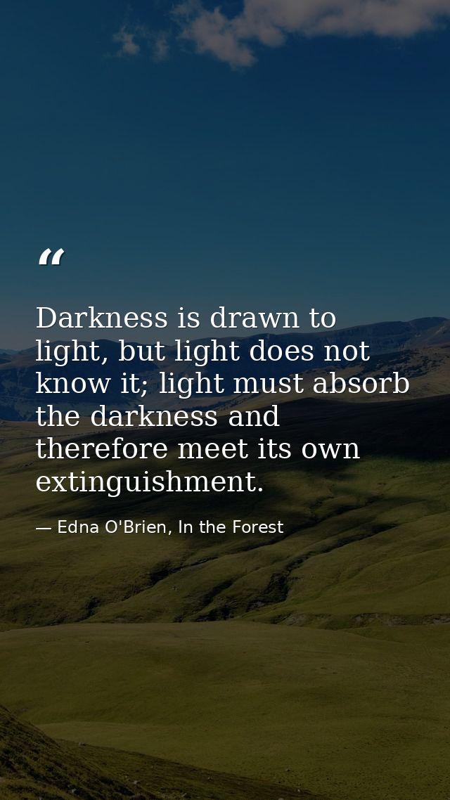 Darkness is drawn to light, but light does not know it; light must absorb the darkness and therefore meet its own exting — Edna O'Brien, In the Forest