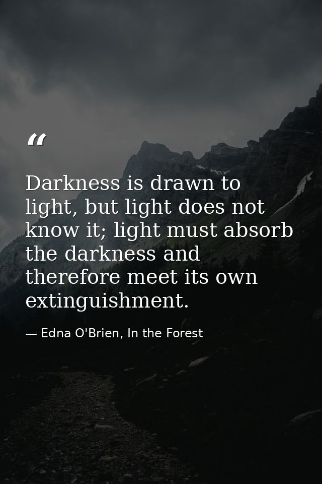 Darkness is drawn to light, but light does not know it; light must absorb the darkness and therefore meet its own exting — Edna O'Brien, In the Forest