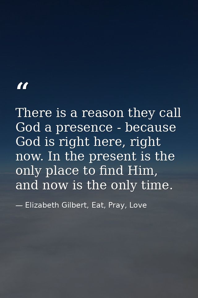 There is a reason they call God a presence - because God is right here, right now. In the present is the only place to f — Elizabeth Gilbert, Eat, Pray, Love