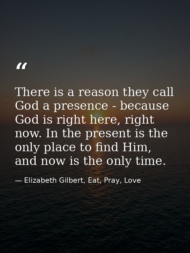 There is a reason they call God a presence - because God is right here, right now. In the present is the only place to f — Elizabeth Gilbert, Eat, Pray, Love