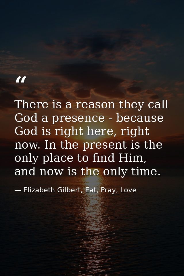 There is a reason they call God a presence - because God is right here, right now. In the present is the only place to f — Elizabeth Gilbert, Eat, Pray, Love